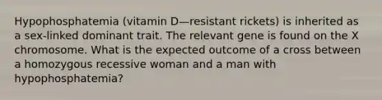 Hypophosphatemia (vitamin D—resistant rickets) is inherited as a sex-linked dominant trait. The relevant gene is found on the X chromosome. What is the expected outcome of a cross between a homozygous recessive woman and a man with hypophosphatemia?