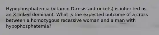 Hypophosphatemia (vitamin D-resistant rickets) is inherited as an X-linked dominant. What is the expected outcome of a cross between a homozygous recessive woman and a man with hypophosphatemia?