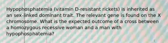 Hypophosphatemia (vitamin D-resistant rickets) is inherited as an sex-linked dominant trait. The relevant gene is found on the X chromosome. What is the expected outcome of a cross between a homozygous recessive woman and a man with hypophosphatemia?