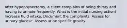 After hypophysectomy, a client complains of being thirsty and having to urinate frequently. What is the initial nursing action? Increase fluid intake. Document the complaints. Assess for urinary glucose. Assess urine specific gravity.