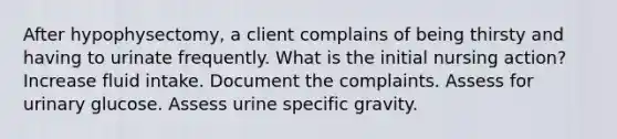 After hypophysectomy, a client complains of being thirsty and having to urinate frequently. What is the initial nursing action? Increase fluid intake. Document the complaints. Assess for urinary glucose. Assess urine specific gravity.