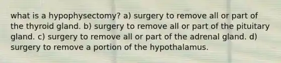 what is a hypophysectomy? a) surgery to remove all or part of the thyroid gland. b) surgery to remove all or part of the pituitary gland. c) surgery to remove all or part of the adrenal gland. d) surgery to remove a portion of the hypothalamus.