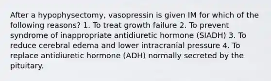 After a hypophysectomy, vasopressin is given IM for which of the following reasons? 1. To treat growth failure 2. To prevent syndrome of inappropriate antidiuretic hormone (SIADH) 3. To reduce cerebral edema and lower intracranial pressure 4. To replace antidiuretic hormone (ADH) normally secreted by the pituitary.