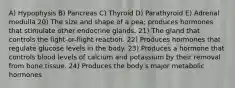 A) Hypophysis B) Pancreas C) Thyroid D) Parathyroid E) Adrenal medulla 20) The size and shape of a pea; produces hormones that stimulate other endocrine glands. 21) The gland that controls the fight-or-flight reaction. 22) Produces hormones that regulate glucose levels in the body. 23) Produces a hormone that controls blood levels of calcium and potassium by their removal from bone tissue. 24) Produces the bodyʹs major metabolic hormones