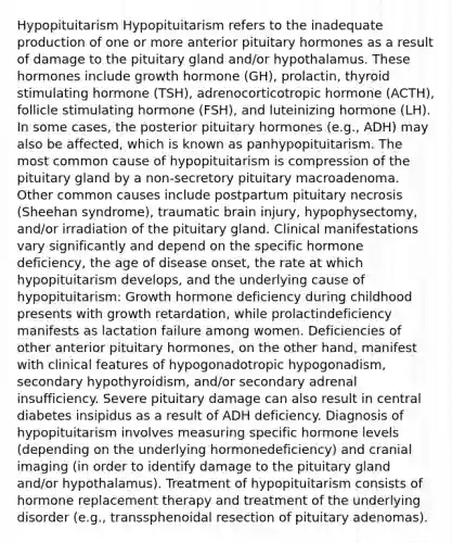 Hypopituitarism Hypopituitarism refers to the inadequate production of one or more anterior pituitary hormones as a result of damage to the pituitary gland and/or hypothalamus. These hormones include growth hormone (GH), prolactin, thyroid stimulating hormone (TSH), adrenocorticotropic hormone (ACTH), follicle stimulating hormone (FSH), and luteinizing hormone (LH). In some cases, the posterior pituitary hormones (e.g., ADH) may also be affected, which is known as panhypopituitarism. The most common cause of hypopituitarism is compression of the pituitary gland by a non-secretory pituitary macroadenoma. Other common causes include postpartum pituitary necrosis (Sheehan syndrome), traumatic brain injury, hypophysectomy, and/or irradiation of the pituitary gland. Clinical manifestations vary significantly and depend on the specific hormone deficiency, the age of disease onset, the rate at which hypopituitarism develops, and the underlying cause of hypopituitarism: Growth hormone deficiency during childhood presents with growth retardation, while prolactindeficiency manifests as lactation failure among women. Deficiencies of other anterior pituitary hormones, on the other hand, manifest with clinical features of hypogonadotropic hypogonadism, secondary hypothyroidism, and/or secondary adrenal insufficiency. Severe pituitary damage can also result in central diabetes insipidus as a result of ADH deficiency. Diagnosis of hypopituitarism involves measuring specific hormone levels (depending on the underlying hormonedeficiency) and cranial imaging (in order to identify damage to the pituitary gland and/or hypothalamus). Treatment of hypopituitarism consists of hormone replacement therapy and treatment of the underlying disorder (e.g., transsphenoidal resection of pituitary adenomas).