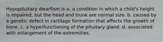 Hypopituitary dwarfism is a. a condition in which a child's height is impaired, but the head and trunk are normal size. b. caused by a genetic defect in cartilage formation that affects the growth of bone. c. a hyperfunctioning of the pituitary gland. d. associated with enlargement of the extremities.