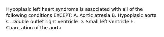 Hypoplasic left heart syndrome is associated with all of the following conditions EXCEPT: A. Aortic atresia B. Hypoplasic aorta C. Double-outlet right ventricle D. Small left ventricle E. Coarctation of the aorta