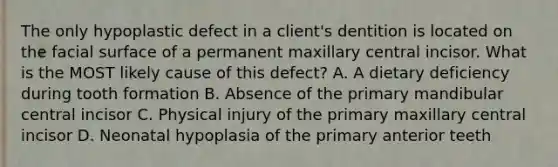 The only hypoplastic defect in a client's dentition is located on the facial surface of a permanent maxillary central incisor. What is the MOST likely cause of this defect? A. A dietary deficiency during tooth formation B. Absence of the primary mandibular central incisor C. Physical injury of the primary maxillary central incisor D. Neonatal hypoplasia of the primary anterior teeth