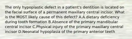 The only hypoplastic defect in a patient's dentition is located on the facial surface of a permanent maxillary central incisor. What is the MOST likely cause of this defect? A.A dietary deficiency during tooth formation B.Absence of the primary mandibular central incisor C.Physical injury of the primary maxillary central incisor D.Neonatal hypoplasia of the primary anterior teeth