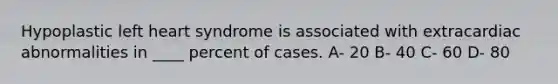 Hypoplastic left heart syndrome is associated with extracardiac abnormalities in ____ percent of cases. A- 20 B- 40 C- 60 D- 80