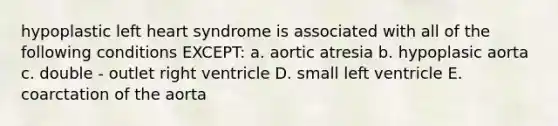 hypoplastic left heart syndrome is associated with all of the following conditions EXCEPT: a. aortic atresia b. hypoplasic aorta c. double - outlet right ventricle D. small left ventricle E. coarctation of the aorta