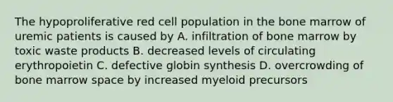 The hypoproliferative red cell population in the bone marrow of uremic patients is caused by A. infiltration of bone marrow by toxic waste products B. decreased levels of circulating erythropoietin C. defective globin synthesis D. overcrowding of bone marrow space by increased myeloid precursors