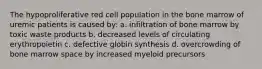 The hypoproliferative red cell population in the bone marrow of uremic patients is caused by: a. infiltration of bone marrow by toxic waste products b. decreased levels of circulating erythropoietin c. defective globin synthesis d. overcrowding of bone marrow space by increased myeloid precursors