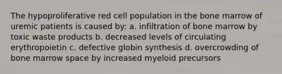 The hypoproliferative red cell population in the bone marrow of uremic patients is caused by: a. infiltration of bone marrow by toxic waste products b. decreased levels of circulating erythropoietin c. defective globin synthesis d. overcrowding of bone marrow space by increased myeloid precursors