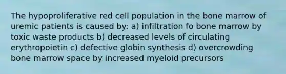 The hypoproliferative red cell population in the bone marrow of uremic patients is caused by: a) infiltration fo bone marrow by toxic waste products b) decreased levels of circulating erythropoietin c) defective globin synthesis d) overcrowding bone marrow space by increased myeloid precursors