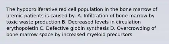 The hypoproliferative red cell population in the bone marrow of uremic patients is caused by: A. Infiltration of bone marrow by toxic waste production B. Decreased levels in circulation erythopoietin C. Defective globln synthesis D. Overcrowding of bone marrow space by increased myeloid precursors