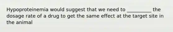 Hypoproteinemia would suggest that we need to __________ the dosage rate of a drug to get the same effect at the target site in the animal