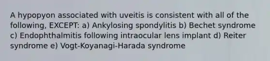 A hypopyon associated with uveitis is consistent with all of the following, EXCEPT: a) Ankylosing spondylitis b) Bechet syndrome c) Endophthalmitis following intraocular lens implant d) Reiter syndrome e) Vogt-Koyanagi-Harada syndrome