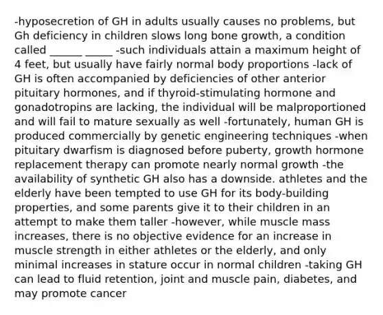 -hyposecretion of GH in adults usually causes no problems, but Gh deficiency in children slows long bone growth, a condition called ______ _____ -such individuals attain a maximum height of 4 feet, but usually have fairly normal body proportions -lack of GH is often accompanied by deficiencies of other anterior pituitary hormones, and if thyroid-stimulating hormone and gonadotropins are lacking, the individual will be malproportioned and will fail to mature sexually as well -fortunately, human GH is produced commercially by genetic engineering techniques -when pituitary dwarfism is diagnosed before puberty, growth hormone replacement therapy can promote nearly normal growth -the availability of synthetic GH also has a downside. athletes and the elderly have been tempted to use GH for its body-building properties, and some parents give it to their children in an attempt to make them taller -however, while muscle mass increases, there is no objective evidence for an increase in muscle strength in either athletes or the elderly, and only minimal increases in stature occur in normal children -taking GH can lead to fluid retention, joint and muscle pain, diabetes, and may promote cancer