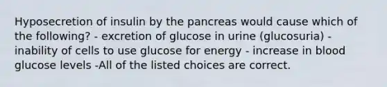 Hyposecretion of insulin by the pancreas would cause which of the following? - excretion of glucose in urine (glucosuria) - inability of cells to use glucose for energy - increase in blood glucose levels -All of the listed choices are correct.