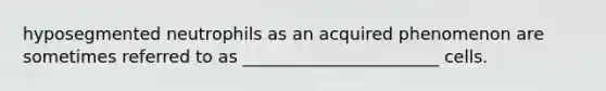 hyposegmented neutrophils as an acquired phenomenon are sometimes referred to as _______________________ cells.