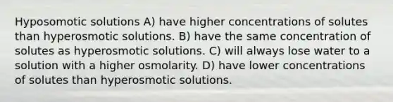 Hyposomotic solutions A) have higher concentrations of solutes than hyperosmotic solutions. B) have the same concentration of solutes as hyperosmotic solutions. C) will always lose water to a solution with a higher osmolarity. D) have lower concentrations of solutes than hyperosmotic solutions.