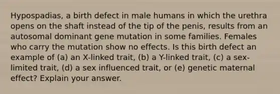 Hypospadias, a birth defect in male humans in which the urethra opens on the shaft instead of the tip of the penis, results from an autosomal dominant gene mutation in some families. Females who carry the mutation show no effects. Is this birth defect an example of (a) an X-linked trait, (b) a Y-linked trait, (c) a sex-limited trait, (d) a sex influenced trait, or (e) genetic maternal effect? Explain your answer.