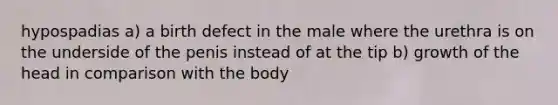 hypospadias a) a birth defect in the male where the urethra is on the underside of the penis instead of at the tip b) growth of the head in comparison with the body