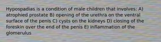 Hypospadias is a condition of male children that involves: A) atrophied prostate B) opening of the urethra on the ventral surface of the penis C) cysts on the kidneys D) closing of the foreskin over the end of the penis E) inflammation of the glomerulus