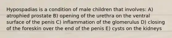 Hypospadias is a condition of male children that involves: A) atrophied prostate B) opening of the urethra on the ventral surface of the penis C) inflammation of the glomerulus D) closing of the foreskin over the end of the penis E) cysts on the kidneys