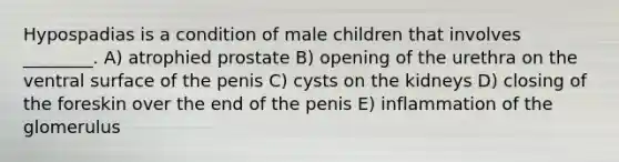 Hypospadias is a condition of male children that involves ________. A) atrophied prostate B) opening of the urethra on the ventral surface of the penis C) cysts on the kidneys D) closing of the foreskin over the end of the penis E) inflammation of the glomerulus