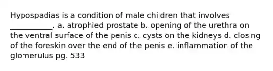 Hypospadias is a condition of male children that involves ___________. a. atrophied prostate b. opening of the urethra on the ventral surface of the penis c. cysts on the kidneys d. closing of the foreskin over the end of the penis e. inflammation of the glomerulus pg. 533