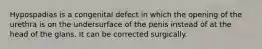 Hypospadias is a congenital defect in which the opening of the urethra is on the undersurface of the penis instead of at the head of the glans. It can be corrected surgically.