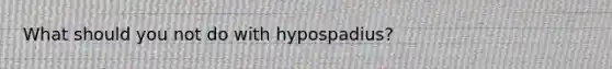 What should you not do with hypospadius?