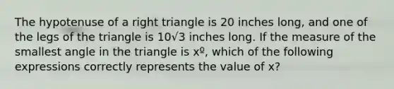 The hypotenuse of a right triangle is 20 inches long, and one of the legs of the triangle is 10√​3​​​ inches long. If the measure of the smallest angle in the triangle is xº, which of the following expressions correctly represents the value of x?