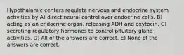 Hypothalamic centers regulate nervous and endocrine system activities by A) direct neural control over endocrine cells. B) acting as an endocrine organ, releasing ADH and oxytocin. C) secreting regulatory hormones to control pituitary gland activities. D) All of the answers are correct. E) None of the answers are correct.