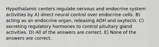 Hypothalamic centers regulate nervous and endocrine system activities by A) direct neural control over endocrine cells. B) acting as an endocrine organ, releasing ADH and oxytocin. C) secreting regulatory hormones to control pituitary gland activities. D) All of the answers are correct. E) None of the answers are correct.