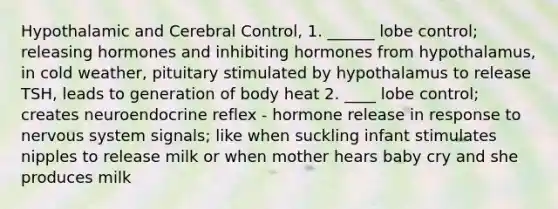 Hypothalamic and Cerebral Control, 1. ______ lobe control; releasing hormones and inhibiting hormones from hypothalamus, in cold weather, pituitary stimulated by hypothalamus to release TSH, leads to generation of body heat 2. ____ lobe control; creates neuroendocrine reflex - hormone release in response to nervous system signals; like when suckling infant stimulates nipples to release milk or when mother hears baby cry and she produces milk