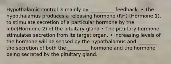 Hypothalamic control is mainly by __________ feedback. • The hypothalamus produces a releasing hormone (RH) (Hormone 1). to stimulate secretion of a particular hormone by the __________ lobe(Hormone 2) of the pituitary gland • The pituitary hormone stimulates secretion from its target organ. • Increasing levels of the hormone will be sensed by the hypothalamus and ________ the secretion of both the _________ hormone and the hormone being secreted by the pituitary gland.