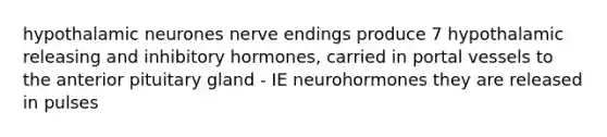 hypothalamic neurones nerve endings produce 7 hypothalamic releasing and inhibitory hormones, carried in portal vessels to the anterior pituitary gland - IE neurohormones they are released in pulses