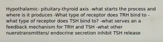 Hypothalamic- pituitary-thyroid axis -what starts the process and where is it produces -What type of receptor does TRH bind to -what type of receptor does TSH bind to? -what serves an a feedback mechanism for TRH and TSH -what other nuerotransmitters/ endocrine secretion inhibit TSH release