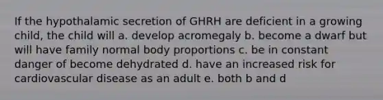 If the hypothalamic secretion of GHRH are deficient in a growing child, the child will a. develop acromegaly b. become a dwarf but will have family normal body proportions c. be in constant danger of become dehydrated d. have an increased risk for cardiovascular disease as an adult e. both b and d