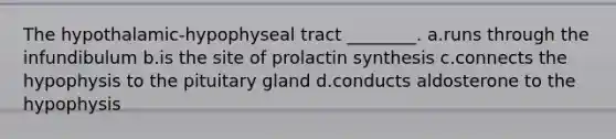 The hypothalamic-hypophyseal tract ________. a.runs through the infundibulum b.is the site of prolactin synthesis c.connects the hypophysis to the pituitary gland d.conducts aldosterone to the hypophysis