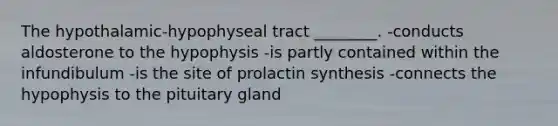 The hypothalamic-hypophyseal tract ________. -conducts aldosterone to the hypophysis -is partly contained within the infundibulum -is the site of prolactin synthesis -connects the hypophysis to the pituitary gland