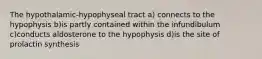 The hypothalamic-hypophyseal tract a) connects to the hypophysis b)is partly contained within the infundibulum c)conducts aldosterone to the hypophysis d)is the site of prolactin synthesis