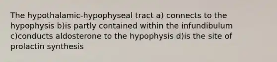 The hypothalamic-hypophyseal tract a) connects to the hypophysis b)is partly contained within the infundibulum c)conducts aldosterone to the hypophysis d)is the site of prolactin synthesis