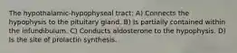 The hypothalamic-hypophyseal tract: A) Connects the hypophysis to the pituitary gland. B) Is partially contained within the infundibulum. C) Conducts aldosterone to the hypophysis. D) Is the site of prolactin synthesis.