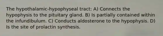 The hypothalamic-hypophyseal tract: A) Connects the hypophysis to the pituitary gland. B) Is partially contained within the infundibulum. C) Conducts aldosterone to the hypophysis. D) Is the site of prolactin synthesis.