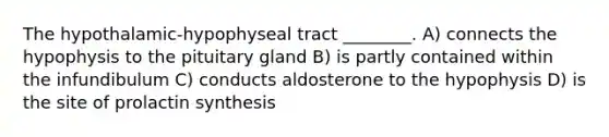 The hypothalamic-hypophyseal tract ________. A) connects the hypophysis to the pituitary gland B) is partly contained within the infundibulum C) conducts aldosterone to the hypophysis D) is the site of prolactin synthesis