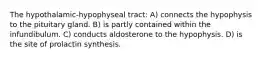 The hypothalamic-hypophyseal tract: A) connects the hypophysis to the pituitary gland. B) is partly contained within the infundibulum. C) conducts aldosterone to the hypophysis. D) is the site of prolactin synthesis.